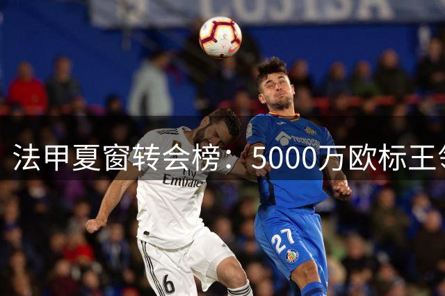 法甲夏窗转会榜：5000万欧标王领衔，巴黎豪掷重金