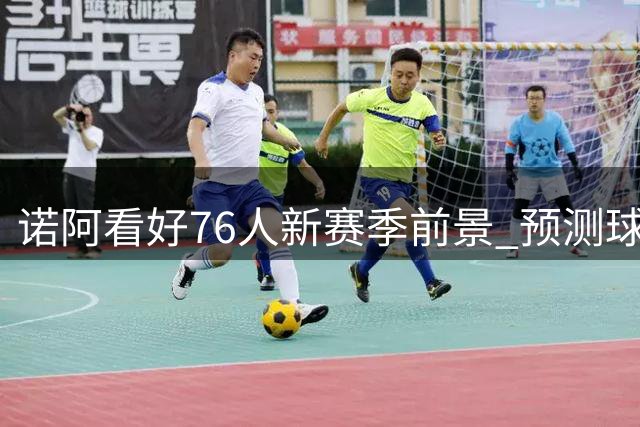 诺阿看好76人新赛季前景 预测球队胜场将突破50大关